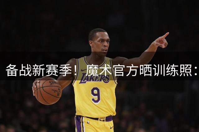 备战新赛季！魔术官方晒训练照：班凯罗小瓦都在 武切维奇亮相